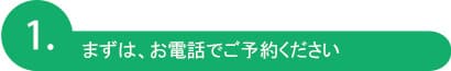 まずは、お電話でご予約ください