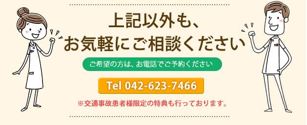  上記以外も、お気軽にご相談ください ご希望の方は、お電話でご予約ください ※交通事故患者様限定の特典も行っております。