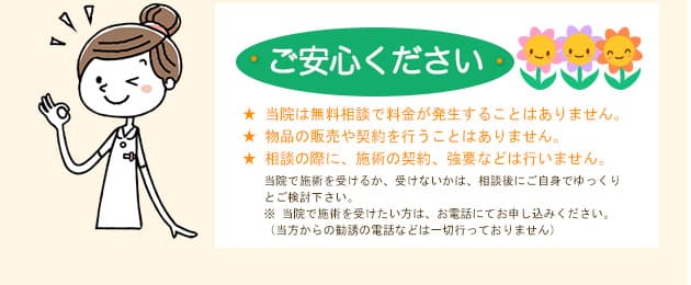 ご安心ください ★ 当院は無料相談で料金が発生することはありません。★ 物品の販売や契約を行うことはありません。★ 相談の際に、施術の契約、強要などは行いません。当院で施術を受けるか、受けないかは、相談後にご自身でゆっくりとご検討下さい。※ 当院で施術を受けたい方は、お電話にてお申し込みください。（当方からの勧誘の電話などは一切行っておりません）