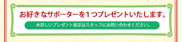 お好きなサポーターを1つプレゼントいたします。 ※詳しいプレゼント規定はスタッフにお問い合わせください。
