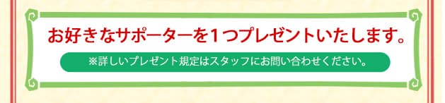 お好きなサポーターを１つプレゼントいたします。 ※詳しいプレゼント規定はスタッフにお問い合わせください。