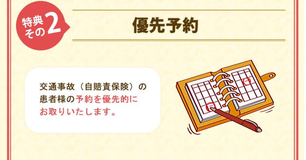 特典その2優先予約 交通事故（自賠責保険）の患者様の予約を優先的にお取りいたします。