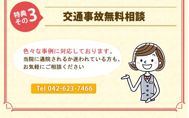 特典その3交通事故無料相談 色々な事例に対応しております。当院に通院されるか迷われている方も、お気軽にご相談ください