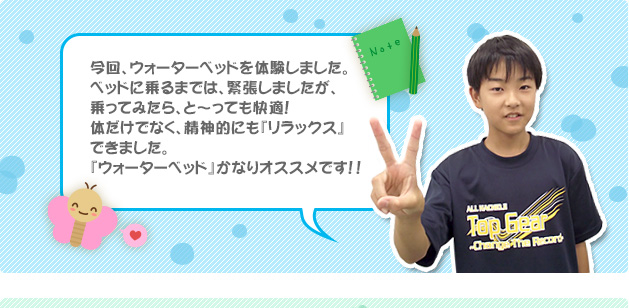 今回、ウォーターベッドを体験しました。ベッドに乗るまでは、緊張しましたが、乗ってみたら、と～っても快適！体だけでなく、精神的にも『リラックス』できました。『ウォーターベッド』かなりオススメです！！