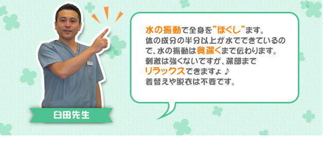 水の振動で全身を”ほぐし”ます。体の成分の半分以上が水でできているので、水の振動は奥深くまで伝わります。刺激は強くないですが、深部までリラックスできますょ♪着替えや脱衣は不要です。