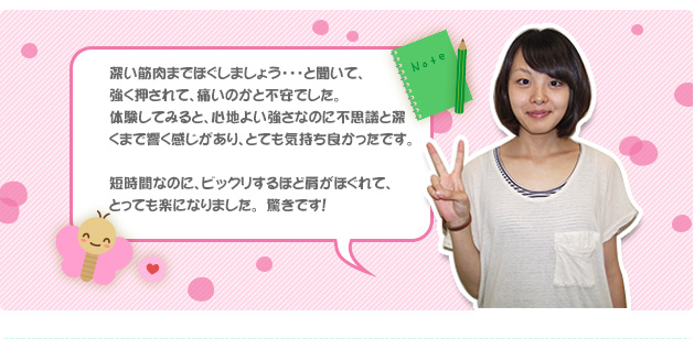 深い筋肉までほぐしましょう・・・と聞いて、強く押されて、痛いのかと不安でした。体験してみると、心地よい強さなのに不思議と深くまで響く感じがあり、とても気持ち良かったです。短時間なのに、ビックリするほど肩がほぐれて、とっても楽になりました。　驚きです！