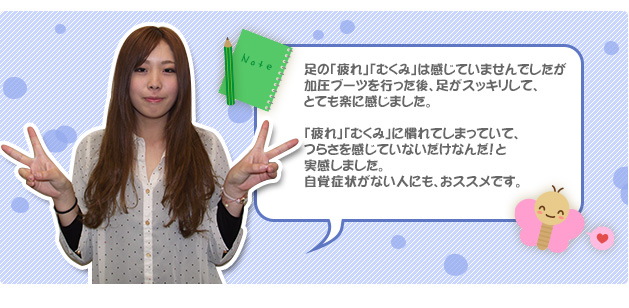 足の「疲れ」「むくみ」は感じていませんでしたが加圧ブーツを行った後、足がスッキリして、とても楽に感じました。「疲れ」「むくみ」に慣れてしまっていて、つらさを感じていないだけなんだ！と実感しました。自覚症状がない人にも、おススメです。