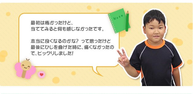 最初は怖かったけど、当ててみると何も感じなかったです。本当に良くなるのかな？　って思ったけど最後にひじを曲げた時に、痛くなかったので、ビックリしました！