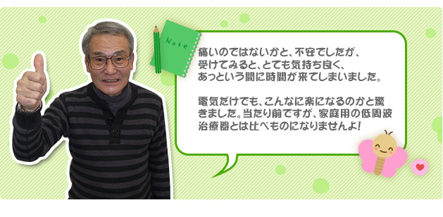 痛いのではないかと、不安でしたが、受けてみると、とても気持ち良く、あっという間に時間が来てしまいました。電気だけでも、こんなに楽になるのかと驚きました。当たり前ですが、家庭用の低周波治療器とは比べものになりませんよ！