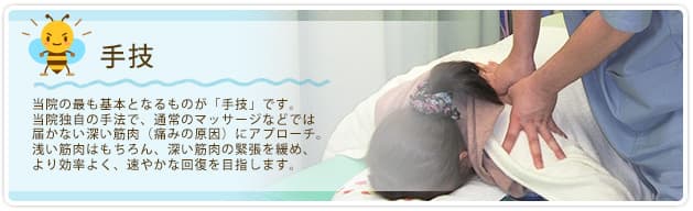 手技 当院の最も基本となるものが「手技」です。当院独自の手法で、通常のマッサージなどでは届かない深い筋肉(痛みの原因)にアプローチ。浅い筋肉はもちろん、深い筋肉の緊張を緩め、より効率よく、速やかな回復を目指します。