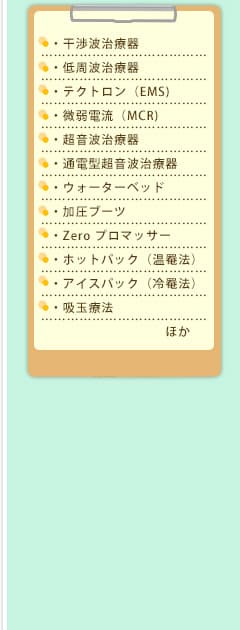 ・干渉波治療器・低周波治療器・テクトロン(EMS)・微弱電流(MCR)・超音波治療器・通電型超音波治療器・ウォーターベッド・加圧ブーツ・Zero プロマッサー・ホットパック(温罨法)・アイスパック(冷罨法)・吸玉療法 ほか
