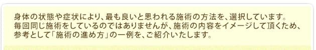 身体の状態や症状により、最も良いと思われる施術の方法を、選択しています。毎回同じ施術をしているのではありませんが、施術の内容をイメージして頂くため、参考として「施術の進め方」の一例を、ご紹介いたします。