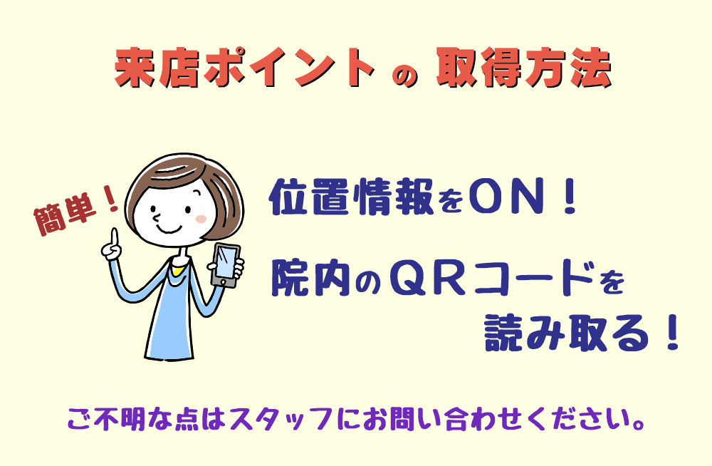 来店ポイントの取得方法 ①.位置情報をONにする ②.院内のQRコードを読み取る　 ご不明な点は、スタッフにお問い合わせください。