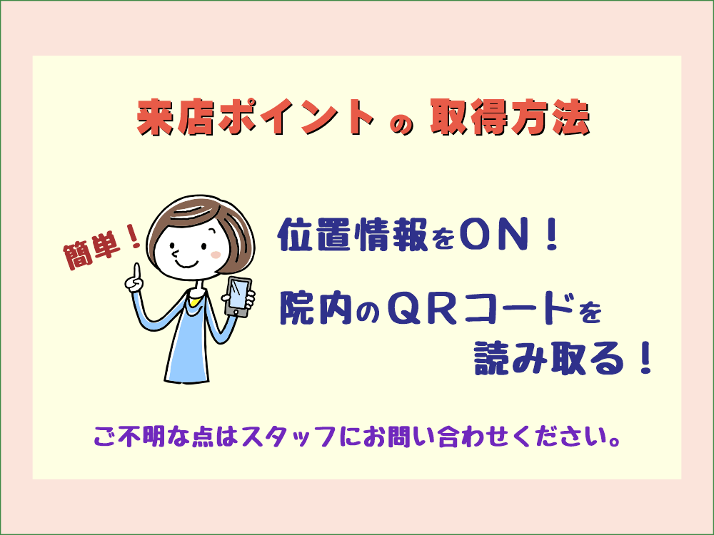 来店ポイントの取得方法 1.位置情報をON 2.院内のQRコードを読み取る ご不明な点は、スタッフにお問い合わせください