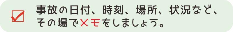 【交通事故対応４－１】記憶が曖昧にならないように、事故の日付や時間、場所や事故の状況などを、その場メモに残すようにしましょう。