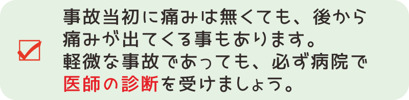 【交通事故対応６－１】事故当初は痛みを感じていなくても、後になってから痛みやしびれなどが出てくることも少なくありません。　軽微な事故であっても、必ず病院に行き、医師の診断を受けましょう。