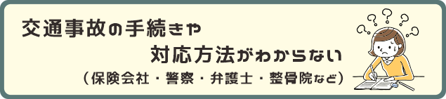 交通事故の手続きや対応方法がわからない。（保険会社・警察・弁護士・整骨院など）